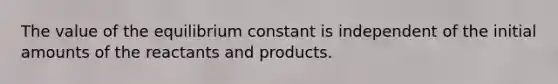 The value of the equilibrium constant is independent of the initial amounts of the reactants and products.