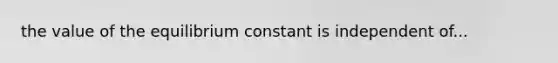 the value of the equilibrium constant is independent of...