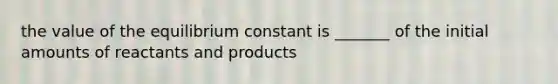 the value of the equilibrium constant is _______ of the initial amounts of reactants and products