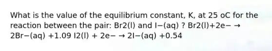 What is the value of the equilibrium constant, K, at 25 oC for the reaction between the pair: Br2(l) and I−(aq) ? Br2(l)+2e− → 2Br−(aq) +1.09 I2(l) + 2e− → 2I−(aq) +0.54