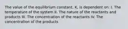 The value of the equilibrium constant, K, is dependent on: I. The temperature of the system II. The nature of the reactants and products III. The concentration of the reactants IV. The concentration of the products