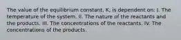 The value of the equilibrium constant, K, is dependent on: I. The temperature of the system. II. The nature of the reactants and the products. III. The concentrations of the reactants. IV. The concentrations of the products.