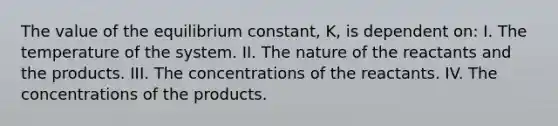 The value of the equilibrium constant, K, is dependent on: I. The temperature of the system. II. The nature of the reactants and the products. III. The concentrations of the reactants. IV. The concentrations of the products.