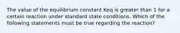 The value of the equilibrium constant Keq is greater than 1 for a certain reaction under standard state conditions. Which of the following statements must be true regarding the reaction?