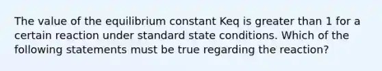 The value of the equilibrium constant Keq is greater than 1 for a certain reaction under standard state conditions. Which of the following statements must be true regarding the reaction?