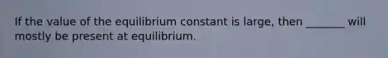 If the value of the equilibrium constant is large, then _______ will mostly be present at equilibrium.