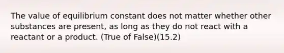 The value of equilibrium constant does not matter whether other substances are present, as long as they do not react with a reactant or a product. (True of False)(15.2)