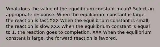 What does the value of the equilibrium constant mean? Select an appropriate response. When the equilibrium constant is large, the reaction is fast.XXX When the equilibrium constant is small, the reaction is slow.XXX When the equilibrium constant is equal to 1, the reaction goes to completion. XXX When the equilibrium constant is large, the forward reaction is favored.