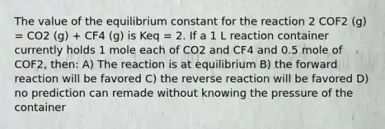 The value of the equilibrium constant for the reaction 2 COF2 (g) = CO2 (g) + CF4 (g) is Keq = 2. If a 1 L reaction container currently holds 1 mole each of CO2 and CF4 and 0.5 mole of COF2, then: A) The reaction is at equilibrium B) the forward reaction will be favored C) the reverse reaction will be favored D) no prediction can remade without knowing the pressure of the container