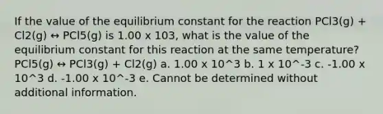 If the value of the equilibrium constant for the reaction PCl3(g) + Cl2(g) ↔ PCl5(g) is 1.00 x 103, what is the value of the equilibrium constant for this reaction at the same temperature? PCl5(g) ↔ PCl3(g) + Cl2(g) a. 1.00 x 10^3 b. 1 x 10^-3 c. -1.00 x 10^3 d. -1.00 x 10^-3 e. Cannot be determined without additional information.