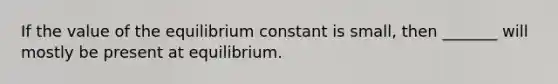 If the value of the equilibrium constant is small, then _______ will mostly be present at equilibrium.