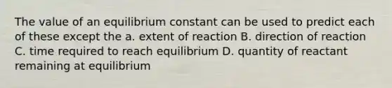 The value of an equilibrium constant can be used to predict each of these except the a. extent of reaction B. direction of reaction C. time required to reach equilibrium D. quantity of reactant remaining at equilibrium