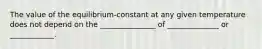 The value of the equilibrium-constant at any given temperature does not depend on the _______________ of ______________ or ____________.