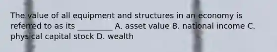 The value of all equipment and structures in an economy is referred to as its _________ A. asset value B. national income C. physical capital stock D. wealth