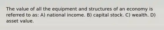 The value of all the equipment and structures of an economy is referred to as: A) national income. B) capital stock. C) wealth. D) asset value.