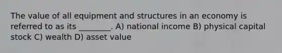 The value of all equipment and structures in an economy is referred to as its ________. A) national income B) physical capital stock C) wealth D) asset value