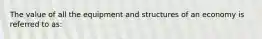 The value of all the equipment and structures of an economy is referred to​ as: