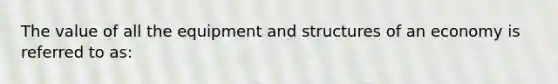 The value of all the equipment and structures of an economy is referred to​ as: