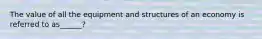 The value of all the equipment and structures of an economy is referred to as______?