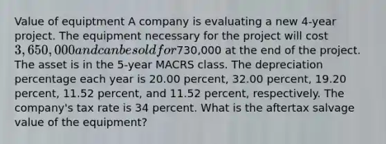 Value of equiptment A company is evaluating a new 4-year project. The equipment necessary for the project will cost 3,650,000 and can be sold for730,000 at the end of the project. The asset is in the 5-year MACRS class. The depreciation percentage each year is 20.00 percent, 32.00 percent, 19.20 percent, 11.52 percent, and 11.52 percent, respectively. The company's tax rate is 34 percent. What is the aftertax salvage value of the equipment?