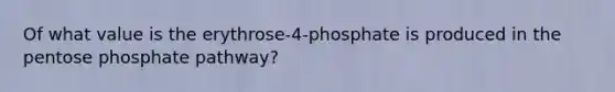 Of what value is the erythrose-4-phosphate is produced in the pentose phosphate pathway?