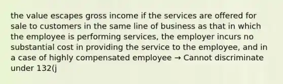 the value escapes gross income if the services are offered for sale to customers in the same line of business as that in which the employee is performing services, the employer incurs no substantial cost in providing the service to the employee, and in a case of highly compensated employee → Cannot discriminate under 132(j