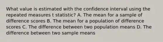 What value is estimated with the confidence interval using the repeated measures t statistic? A. The mean for a sample of difference scores B. The mean for a population of difference scores C. The difference between two population means D. The difference between two sample means