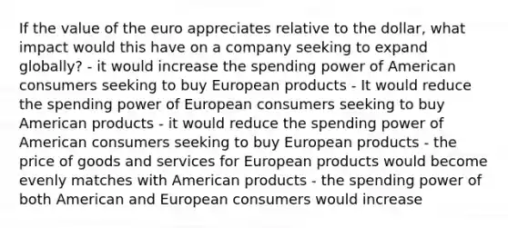 If the value of the euro appreciates relative to the dollar, what impact would this have on a company seeking to expand globally? - it would increase the spending power of American consumers seeking to buy European products - It would reduce the spending power of European consumers seeking to buy American products - it would reduce the spending power of American consumers seeking to buy European products - the price of goods and services for European products would become evenly matches with American products - the spending power of both American and European consumers would increase