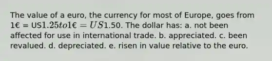 The value of a euro, the currency for most of Europe, goes from 1€ = US1.25 to 1€ = US1.50. The dollar has: a. not been affected for use in international trade. b. appreciated. c. been revalued. d. depreciated. e. risen in value relative to the euro.