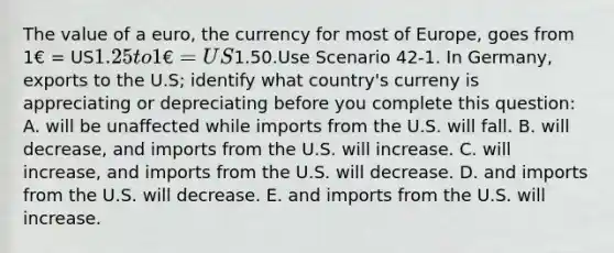 The value of a euro, the currency for most of Europe, goes from 1€ = US1.25 to 1€ = US1.50.Use Scenario 42-1. In Germany, exports to the U.S; identify what country's curreny is appreciating or depreciating before you complete this question: A. will be unaffected while imports from the U.S. will fall. B. will decrease, and imports from the U.S. will increase. C. will increase, and imports from the U.S. will decrease. D. and imports from the U.S. will decrease. E. and imports from the U.S. will increase.