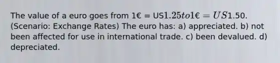 The value of a euro goes from 1€ = US1.25 to 1€ = US1.50. (Scenario: Exchange Rates) The euro has: a) appreciated. b) not been affected for use in international trade. c) been devalued. d) depreciated.