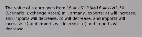 The value of a euro goes from 1€ = US1.25 to 1€ = US1.50. (Scenario: Exchange Rates) In Germany, exports: a) will increase, and imports will decrease. b) will decrease, and imports will increase. c) and imports will increase. d) and imports will decrease.