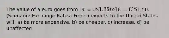 The value of a euro goes from 1€ = US1.25 to 1€ = US1.50. (Scenario: Exchange Rates) French exports to the United States will: a) be more expensive. b) be cheaper. c) increase. d) be unaffected.