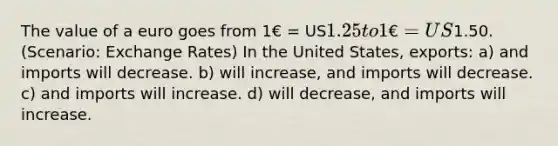 The value of a euro goes from 1€ = US1.25 to 1€ = US1.50. (Scenario: Exchange Rates) In the United States, exports: a) and imports will decrease. b) will increase, and imports will decrease. c) and imports will increase. d) will decrease, and imports will increase.