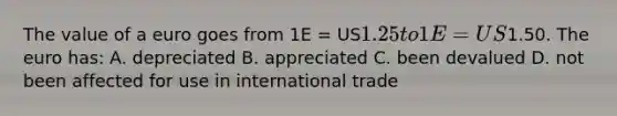 The value of a euro goes from 1E = US1.25 to 1E = US1.50. The euro has: A. depreciated B. appreciated C. been devalued D. not been affected for use in international trade