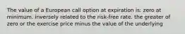 The value of a European call option at expiration is: zero at minimum. inversely related to the risk-free rate. the greater of zero or the exercise price minus the value of the underlying