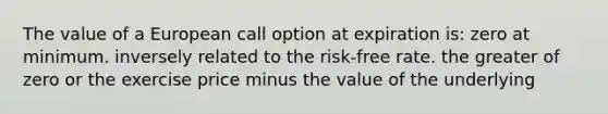 The value of a European call option at expiration is: zero at minimum. inversely related to the risk-free rate. the greater of zero or the exercise price minus the value of the underlying