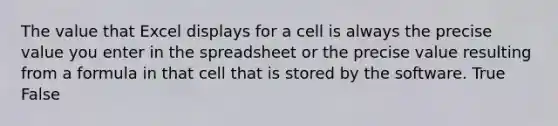 The value that Excel displays for a cell is always the precise value you enter in the spreadsheet or the precise value resulting from a formula in that cell that is stored by the software. True False