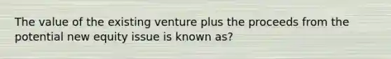 The value of the existing venture plus the proceeds from the potential new equity issue is known as?