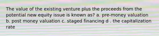 The value of the existing venture plus the proceeds from the potential new equity issue is known as? a. pre-money valuation b. post money valuation c. staged financing d . the capitalization rate