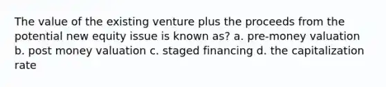 The value of the existing venture plus the proceeds from the potential new equity issue is known as? a. pre-money valuation b. post money valuation c. staged financing d. the capitalization rate