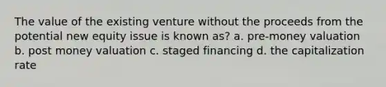 The value of the existing venture without the proceeds from the potential new equity issue is known as? a. pre-money valuation b. post money valuation c. staged financing d. the capitalization rate