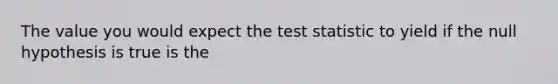 The value you would expect the test statistic to yield if the null hypothesis is true is the