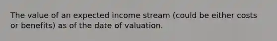 The value of an expected income stream (could be either costs or benefits) as of the date of valuation.