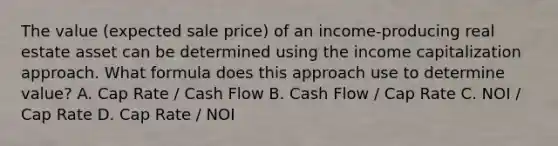 The value (expected sale price) of an income-producing real estate asset can be determined using the income capitalization approach. What formula does this approach use to determine value? A. Cap Rate / Cash Flow B. Cash Flow / Cap Rate C. NOI / Cap Rate D. Cap Rate / NOI