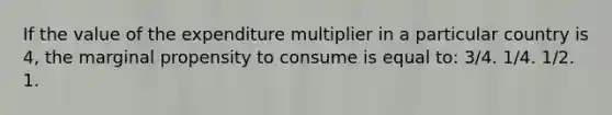 If the value of the expenditure multiplier in a particular country is 4, the marginal propensity to consume is equal to: 3/4. 1/4. 1/2. 1.