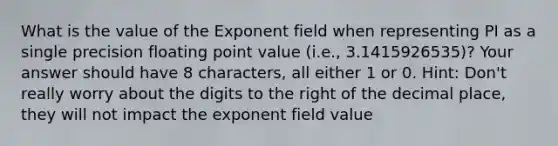 What is the value of the Exponent field when representing PI as a single precision floating point value (i.e., 3.1415926535)? Your answer should have 8 characters, all either 1 or 0. Hint: Don't really worry about the digits to the right of the decimal place, they will not impact the exponent field value