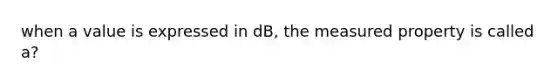 when a value is expressed in dB, the measured property is called a?