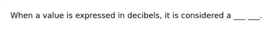 When a value is expressed in decibels, it is considered a ___ ___.