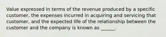 Value expressed in terms of the revenue produced by a specific customer, the expenses incurred in acquiring and servicing that customer, and the expected life of the relationship between the customer and the company is known as ______.